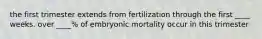 the first trimester extends from fertilization through the first ____ weeks. over ____% of embryonic mortality occur in this trimester