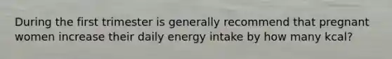 During the first trimester is generally recommend that pregnant women increase their daily energy intake by how many kcal?