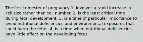 The first trimester of pregnancy 1. involves a rapid increase in cell size rather than cell number. 2. is the least critical time during <a href='https://www.questionai.com/knowledge/kmyRuaFuMz-fetal-development' class='anchor-knowledge'>fetal development</a>. 3. is a time of particular importance to avoid nutritional deficiencies and environmental exposures that could harm the fetus. 4. is a time when nutritional deficiencies have little effect on the developing fetus.