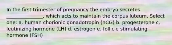 In the first trimester of pregnancy the embryo secretes _______________, which acts to maintain the corpus luteum. Select one: a. human chorionic gonadotropin (hCG) b. progesterone c. leutinizing hormone (LH) d. estrogen e. follicle stimulating hormone (FSH)