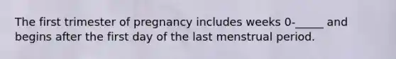 The first trimester of pregnancy includes weeks 0-_____ and begins after the first day of the last menstrual period.