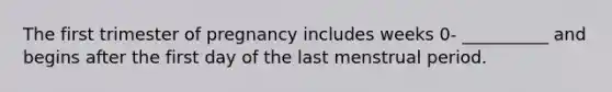 The first trimester of pregnancy includes weeks 0- __________ and begins after the first day of the last menstrual period.