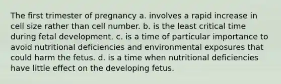 The first trimester of pregnancy a. involves a rapid increase in cell size rather than cell number. b. is the least critical time during fetal development. c. is a time of particular importance to avoid nutritional deficiencies and environmental exposures that could harm the fetus. d. is a time when nutritional deficiencies have little effect on the developing fetus.