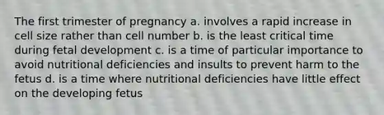 The first trimester of pregnancy a. involves a rapid increase in cell size rather than cell number b. is the least critical time during fetal development c. is a time of particular importance to avoid nutritional deficiencies and insults to prevent harm to the fetus d. is a time where nutritional deficiencies have little effect on the developing fetus