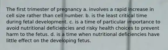 The first trimester of pregnancy a. involves a rapid increase in cell size rather than cell number. b. is the least critical time during fetal development. c. is a time of particular importance to avoid nutritional deficiencies and risky health choices to prevent harm to the fetus. d. is a time when nutritional deficiencies have little effect on the developing fetus.