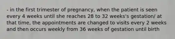 - in the first trimester of pregnancy, when the patient is seen every 4 weeks until she reaches 28 to 32 weeks's gestation/ at that time, the appointments are changed to visits every 2 weeks and then occurs weekly from 36 weeks of gestation until birth