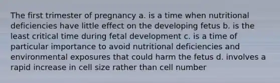 The first trimester of pregnancy a. is a time when nutritional deficiencies have little effect on the developing fetus b. is the least critical time during fetal development c. is a time of particular importance to avoid nutritional deficiencies and environmental exposures that could harm the fetus d. involves a rapid increase in cell size rather than cell number