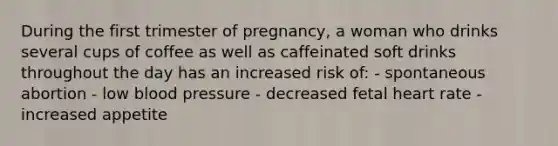 During the first trimester of pregnancy, a woman who drinks several cups of coffee as well as caffeinated soft drinks throughout the day has an increased risk of: - spontaneous abortion - low blood pressure - decreased fetal heart rate - increased appetite