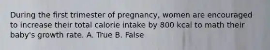 During the first trimester of pregnancy, women are encouraged to increase their total calorie intake by 800 kcal to math their baby's growth rate. A. True B. False