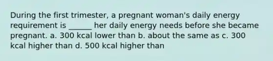 During the first trimester, a pregnant woman's daily energy requirement is ______ her daily energy needs before she became pregnant. a. 300 kcal lower than b. about the same as c. 300 kcal higher than d. 500 kcal higher than