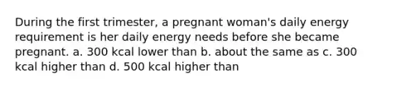 During the first trimester, a pregnant woman's daily energy requirement is her daily energy needs before she became pregnant. a. 300 kcal lower than b. about the same as c. 300 kcal higher than d. 500 kcal higher than