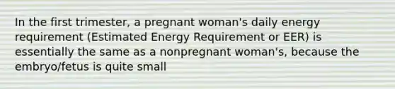 In the first trimester, a pregnant woman's daily energy requirement (Estimated Energy Requirement or EER) is essentially the same as a nonpregnant woman's, because the embryo/fetus is quite small