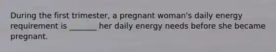 During the first trimester, a pregnant woman's daily energy requirement is _______ her daily energy needs before she became pregnant.