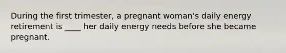 During the first trimester, a pregnant woman's daily energy retirement is ____ her daily energy needs before she became pregnant.