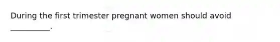 During the first trimester pregnant women should avoid __________.