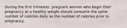 During the first trimester, pregnant women who begin their pregnancy at a healthy weight should consume the same number of calories daily as the number of calories prior to pregnancy.