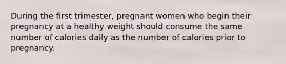 During the first trimester, pregnant women who begin their pregnancy at a healthy weight should consume the same number of calories daily as the number of calories prior to pregnancy.