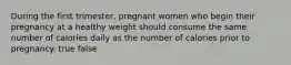 During the first trimester, pregnant women who begin their pregnancy at a healthy weight should consume the same number of calories daily as the number of calories prior to pregnancy. true false