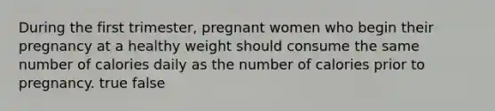 During the first trimester, pregnant women who begin their pregnancy at a healthy weight should consume the same number of calories daily as the number of calories prior to pregnancy. true false