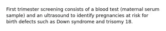 First trimester screening consists of a blood test (maternal serum sample) and an ultrasound to identify pregnancies at risk for birth defects such as Down syndrome and trisomy 18.