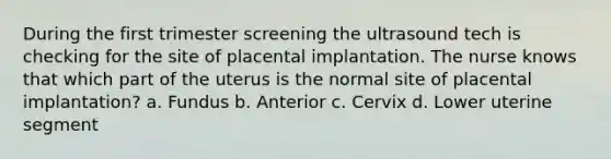 During the first trimester screening the ultrasound tech is checking for the site of placental implantation. The nurse knows that which part of the uterus is the normal site of placental implantation? a. Fundus b. Anterior c. Cervix d. Lower uterine segment