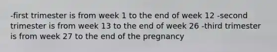 -first trimester is from week 1 to the end of week 12 -second trimester is from week 13 to the end of week 26 -third trimester is from week 27 to the end of the pregnancy