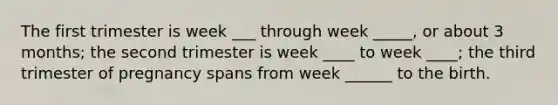 The first trimester is week ___ through week _____, or about 3 months; the second trimester is week ____ to week ____; the third trimester of pregnancy spans from week ______ to the birth.