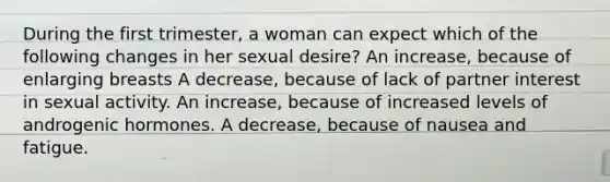 During the first trimester, a woman can expect which of the following changes in her sexual desire? An increase, because of enlarging breasts A decrease, because of lack of partner interest in sexual activity. An increase, because of increased levels of androgenic hormones. A decrease, because of nausea and fatigue.