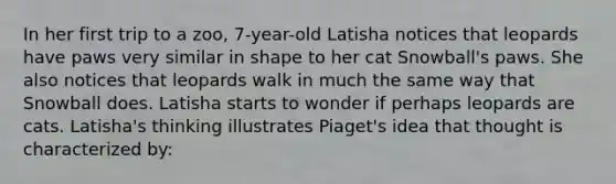 In her first trip to a zoo, 7-year-old Latisha notices that leopards have paws very similar in shape to her cat Snowball's paws. She also notices that leopards walk in much the same way that Snowball does. Latisha starts to wonder if perhaps leopards are cats. Latisha's thinking illustrates Piaget's idea that thought is characterized by: