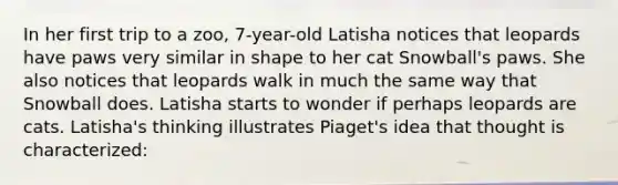 In her first trip to a zoo, 7-year-old Latisha notices that leopards have paws very similar in shape to her cat Snowball's paws. She also notices that leopards walk in much the same way that Snowball does. Latisha starts to wonder if perhaps leopards are cats. Latisha's thinking illustrates Piaget's idea that thought is characterized: