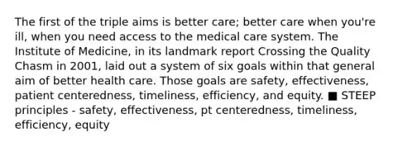 The first of the triple aims is better care; better care when you're ill, when you need access to the medical care system. The Institute of Medicine, in its landmark report Crossing the Quality Chasm in 2001, laid out a system of six goals within that general aim of better health care. Those goals are safety, effectiveness, patient centeredness, timeliness, efficiency, and equity. ■ STEEP principles - safety, effectiveness, pt centeredness, timeliness, efficiency, equity