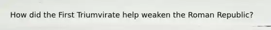 How did the First Triumvirate help weaken the Roman Republic?