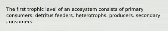 The first trophic level of an ecosystem consists of primary consumers. detritus feeders. heterotrophs. producers. secondary consumers.