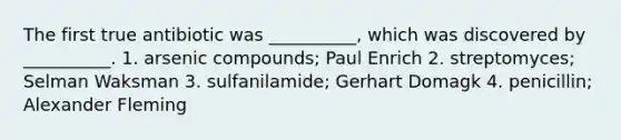 The first true antibiotic was __________, which was discovered by __________. 1. arsenic compounds; Paul Enrich 2. streptomyces; Selman Waksman 3. sulfanilamide; Gerhart Domagk 4. penicillin; Alexander Fleming