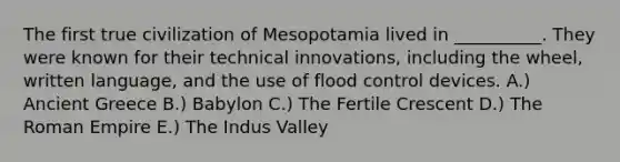 The first true civilization of Mesopotamia lived in __________. They were known for their technical innovations, including the wheel, written language, and the use of flood control devices. A.) Ancient Greece B.) Babylon C.) The Fertile Crescent D.) The Roman Empire E.) The Indus Valley