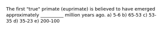 The first "true" primate (euprimate) is believed to have emerged approximately __________ million years ago. a) 5-6 b) 65-53 c) 53-35 d) 35-23 e) 200-100