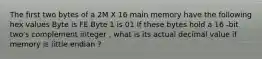 The first two bytes of a 2M X 16 main memory have the following hex values Byte is FE Byte 1 is 01 If these bytes hold a 16 -bit two's complement integer , what is its actual decimal value if memory is little endian ?