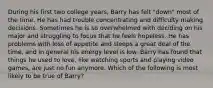 During his first two college years, Barry has felt "down" most of the time. He has had trouble concentrating and difficulty making decisions. Sometimes he is so overwhelmed with deciding on his major and struggling to focus that he feels hopeless. He has problems with loss of appetite and sleeps a great deal of the time, and in general his energy level is low. Barry has found that things he used to love, like watching sports and playing video games, are just no fun anymore. Which of the following is most likely to be true of Barry?