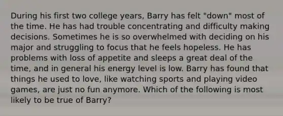 During his first two college years, Barry has felt "down" most of the time. He has had trouble concentrating and difficulty making decisions. Sometimes he is so overwhelmed with deciding on his major and struggling to focus that he feels hopeless. He has problems with loss of appetite and sleeps a great deal of the time, and in general his energy level is low. Barry has found that things he used to love, like watching sports and playing video games, are just no fun anymore. Which of the following is most likely to be true of Barry?