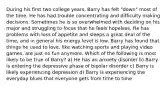 During his first two college years, Barry has felt "down" most of the time. He has had trouble concentrating and difficulty making decisions. Sometimes he is so overwhelmed with deciding on his major and struggling to focus that he feels hopeless. He has problems with loss of appetite and sleeps a great deal of the time, and in general his energy level is low. Barry has found that things he used to love, like watching sports and playing video games, are just no fun anymore. Which of the following is most likely to be true of Barry? a) He has an anxiety disorder b) Barry is entering the depressive phase of bipolar disorder c) Barry is likely experiencing depression d) Barry is experiencing the everyday blues that everyone gets from time to time