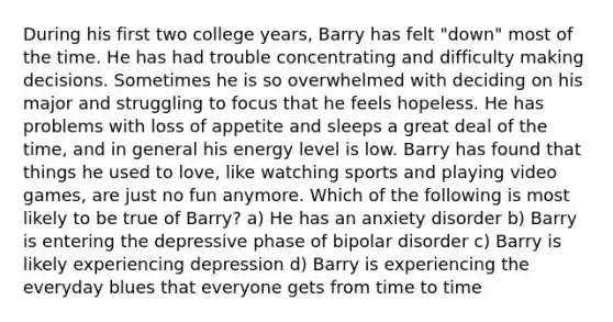 During his first two college years, Barry has felt "down" most of the time. He has had trouble concentrating and difficulty making decisions. Sometimes he is so overwhelmed with deciding on his major and struggling to focus that he feels hopeless. He has problems with loss of appetite and sleeps a great deal of the time, and in general his energy level is low. Barry has found that things he used to love, like watching sports and playing video games, are just no fun anymore. Which of the following is most likely to be true of Barry? a) He has an anxiety disorder b) Barry is entering the depressive phase of bipolar disorder c) Barry is likely experiencing depression d) Barry is experiencing the everyday blues that everyone gets from time to time