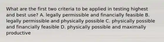 What are the first two criteria to be applied in testing highest and best use? A. legally permissible and financially feasible B. legally permissible and physically possible C. physically possible and financially feasible D. physically possible and maximally productive