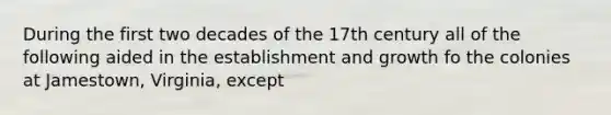 During the first two decades of the 17th century all of the following aided in the establishment and growth fo the colonies at Jamestown, Virginia, except