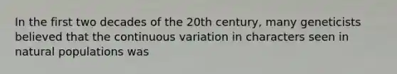 In the first two decades of the 20th century, many geneticists believed that the continuous variation in characters seen in natural populations was