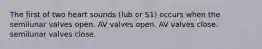 The first of two heart sounds (lub or S1) occurs when the semilunar valves open. AV valves open. AV valves close. semilunar valves close.