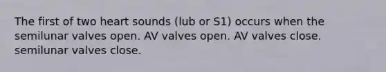 The first of two heart sounds (lub or S1) occurs when the semilunar valves open. AV valves open. AV valves close. semilunar valves close.