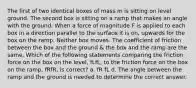 The first of two identical boxes of mass m is sitting on level ground. The second box is sitting on a ramp that makes an angle with the ground. When a force of magnitude F is applied to each box in a direction parallel to the surface it is on, upwards for the box on the ramp. Neither box moves. The coefficient of friction between the box and the ground & the box and the ramp are the same. Which of the following statements comparing the friction force on the box on the level, fLfL, to the friction force on the box on the ramp, fRfR, is correct? a. fR fL d. The angle between the ramp and the ground is needed to determine the correct answer.