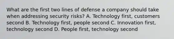 What are the first two lines of defense a company should take when addressing security risks? A. Technology first, customers second B. Technology first, people second C. Innovation first, technology second D. People first, technology second