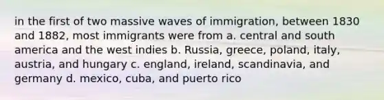 in the first of two massive waves of immigration, between 1830 and 1882, most immigrants were from a. central and south america and the west indies b. Russia, greece, poland, italy, austria, and hungary c. england, ireland, scandinavia, and germany d. mexico, cuba, and puerto rico