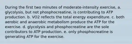 During the first two minutes of moderate-intensity exercise, a. glycolysis, but not phosphocreatine, is contributing to ATP production. b. VO2 reflects the total energy expenditure. c. both aerobic and anaerobic metabolism produce the ATP for the exercise. d. glycolysis and phosphocreatine are the sole contributors to ATP production. e. only phosphocreatine is generating ATP for the exercise.